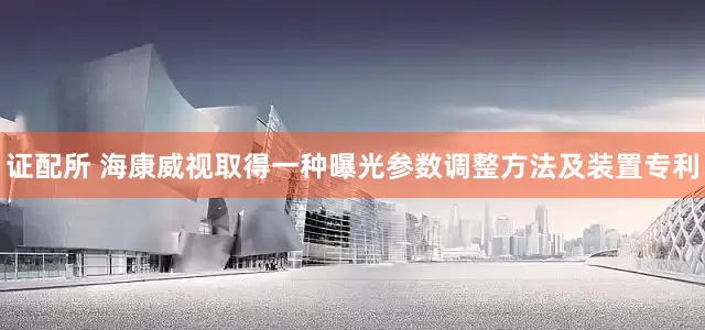 证配所 海康威视取得一种曝光参数调整方法及装置专利