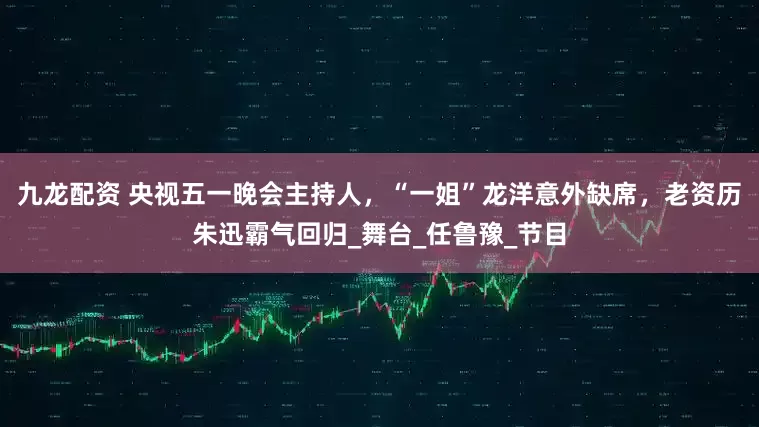 九龙配资 央视五一晚会主持人，“一姐”龙洋意外缺席，老资历朱迅霸气回归_舞台_任鲁豫_节目
