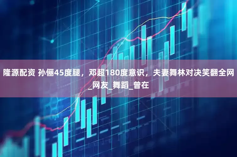 隆源配资 孙俪45度腿，邓超180度意识，夫妻舞林对决笑翻全网_网友_舞蹈_曾在