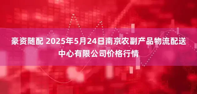 豪资随配 2025年5月24日南京农副产品物流配送中心有限公司价格行情