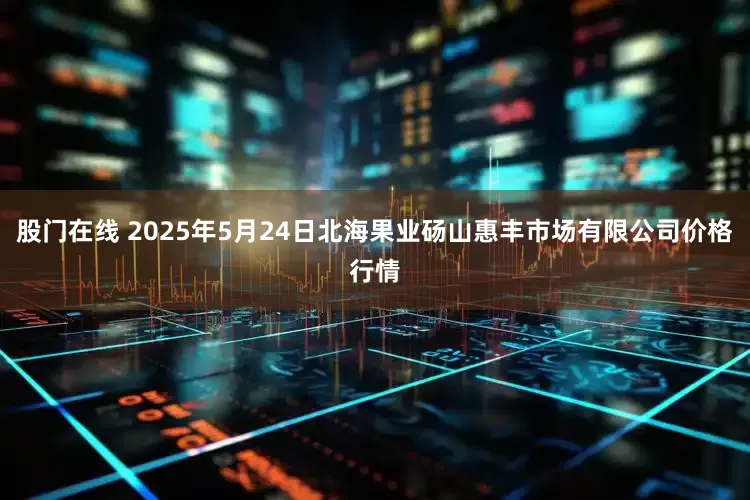 股门在线 2025年5月24日北海果业砀山惠丰市场有限公司价格行情