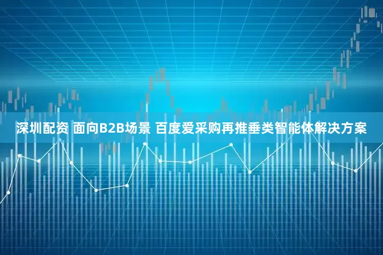 深圳配资 面向B2B场景 百度爱采购再推垂类智能体解决方案