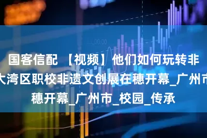 国客信配 【视频】他们如何玩转非遗？粤港澳大湾区职校非遗文创展在穗开幕_广州市_校园_传承