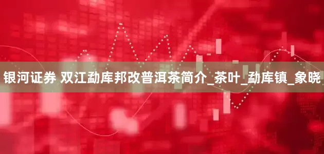 银河证券 双江勐库邦改普洱茶简介_茶叶_勐库镇_象晓