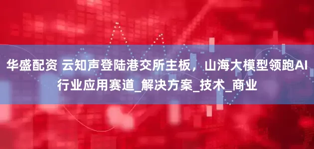 华盛配资 云知声登陆港交所主板，山海大模型领跑AI行业应用赛道_解决方案_技术_商业