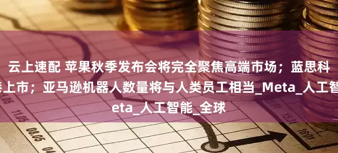 云上速配 苹果秋季发布会将完全聚焦高端市场；蓝思科技拟赴港上市；亚马逊机器人数量将与人类员工相当_Meta_人工智能_全球
