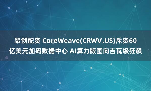 聚创配资 CoreWeave(CRWV.US)斥资60亿美元加码数据中心 AI算力版图向吉瓦级狂飙