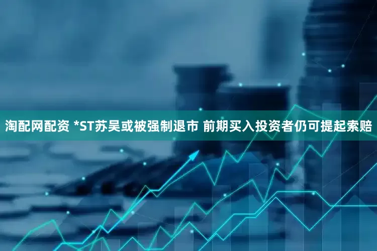 淘配网配资 *ST苏吴或被强制退市 前期买入投资者仍可提起索赔
