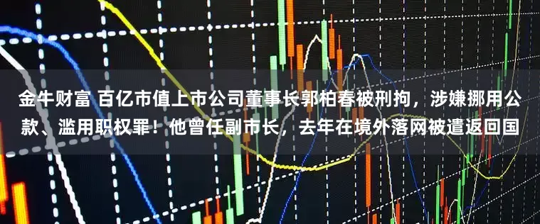 金牛财富 百亿市值上市公司董事长郭柏春被刑拘，涉嫌挪用公款、滥用职权罪！他曾任副市长，去年在境外落网被遣返回国