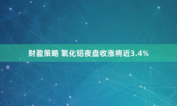财盈策略 氧化铝夜盘收涨将近3.4%