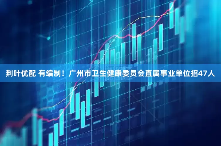 荆叶优配 有编制！广州市卫生健康委员会直属事业单位招47人