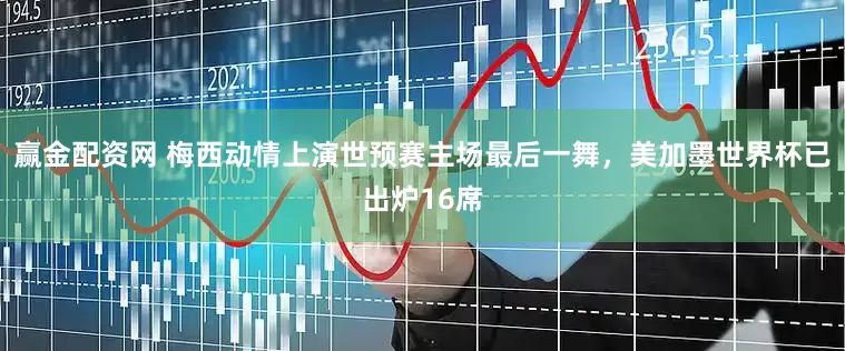 赢金配资网 梅西动情上演世预赛主场最后一舞，美加墨世界杯已出炉16席