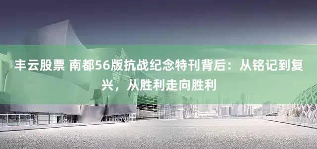 丰云股票 南都56版抗战纪念特刊背后：从铭记到复兴，从胜利走向胜利
