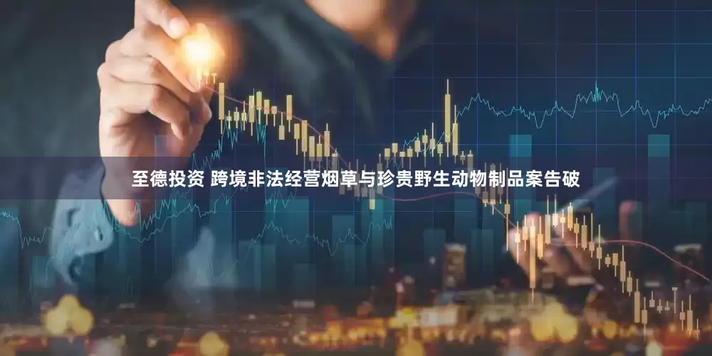 至德投资 跨境非法经营烟草与珍贵野生动物制品案告破
