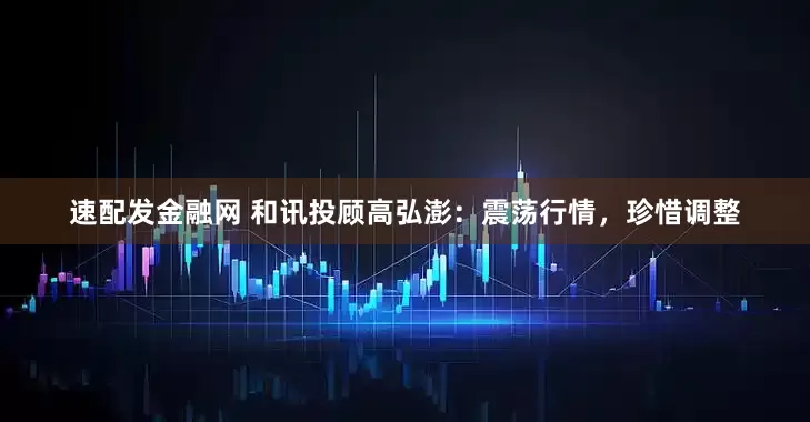 速配发金融网 和讯投顾高弘澎:震荡行情,珍惜调整