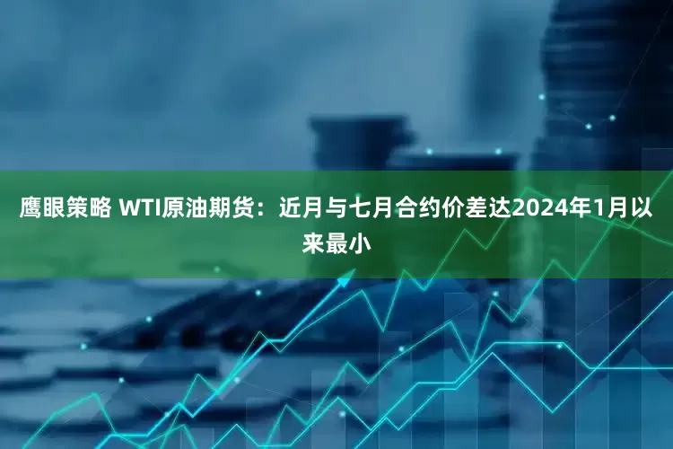 鹰眼策略 WTI原油期货:近月与七月合约价差达2024年1月以来最小