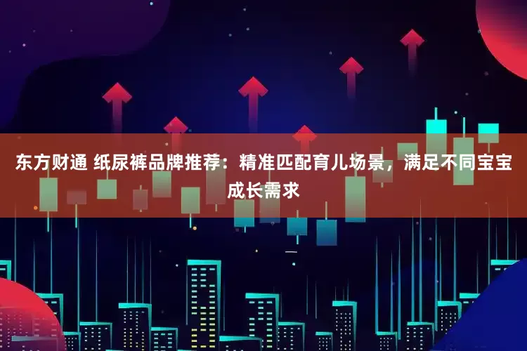 东方财通 纸尿裤品牌推荐：精准匹配育儿场景，满足不同宝宝成长需求