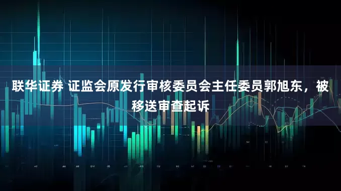 联华证券 证监会原发行审核委员会主任委员郭旭东，被移送审查起诉