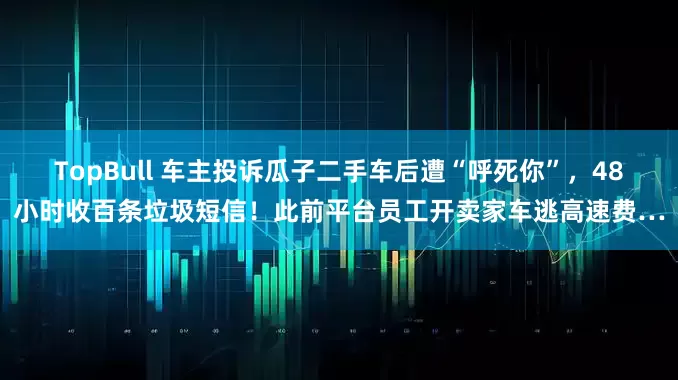 TopBull 车主投诉瓜子二手车后遭“呼死你”,48小时收百条垃圾短信!此前平台员工开卖家车逃高速费…